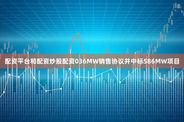 配资平台和配资炒股配资036MW销售协议并中标586MW项目