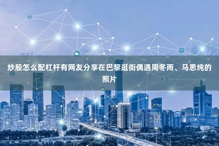炒股怎么配杠杆有网友分享在巴黎逛街偶遇周冬雨、马思纯的照片