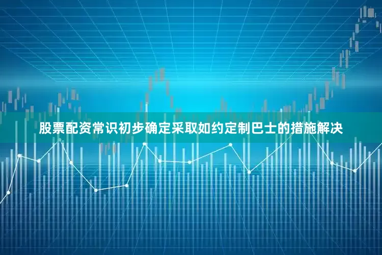 股票配资常识初步确定采取如约定制巴士的措施解决