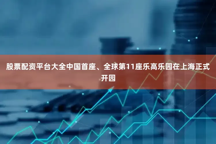 股票配资平台大全中国首座、全球第11座乐高乐园在上海正式开园