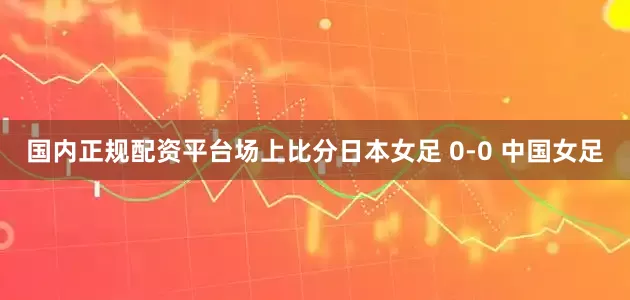 国内正规配资平台场上比分日本女足 0-0 中国女足