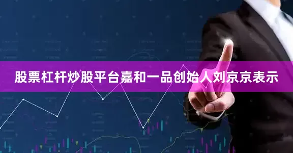 股票杠杆炒股平台嘉和一品创始人刘京京表示