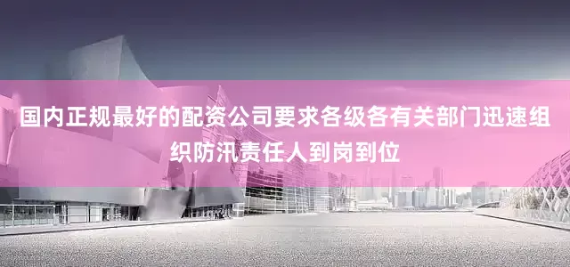 国内正规最好的配资公司要求各级各有关部门迅速组织防汛责任人到岗到位