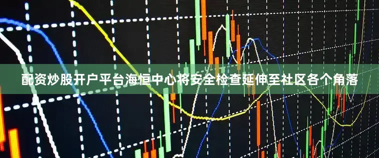 配资炒股开户平台海恒中心将安全检查延伸至社区各个角落