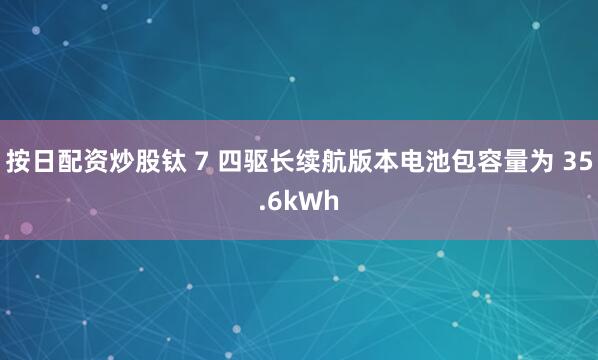 按日配资炒股钛 7 四驱长续航版本电池包容量为 35.6kWh
