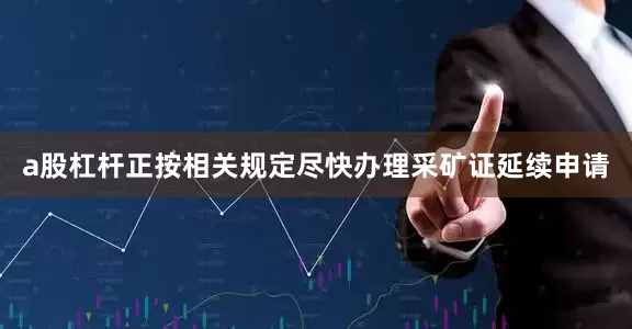 a股杠杆正按相关规定尽快办理采矿证延续申请