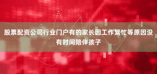 股票配资公司行业门户有的家长因工作繁忙等原因没有时间陪伴孩子