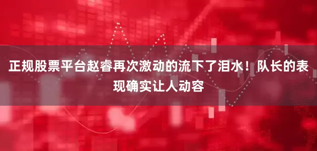 正规股票平台赵睿再次激动的流下了泪水！队长的表现确实让人动容